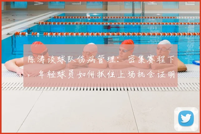 陈涛谈球队伤病管理：密集赛程下，年轻球员如何抓住上场机会证明自己