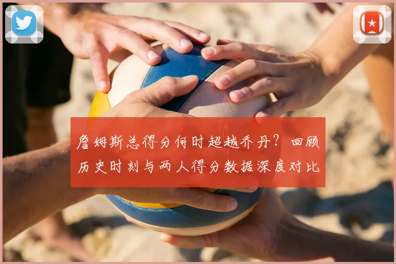 詹姆斯总得分何时超越乔丹?回顾历史时刻与两人得分数据深度对比