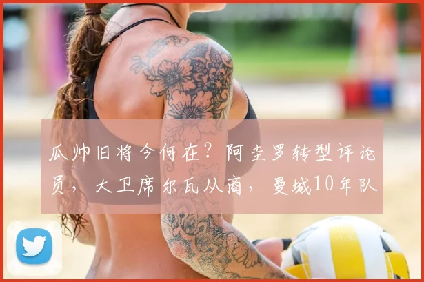 瓜帅旧将今何在？阿圭罗转型评论员，大卫席尔瓦从商，曼城10年队友现状揭秘