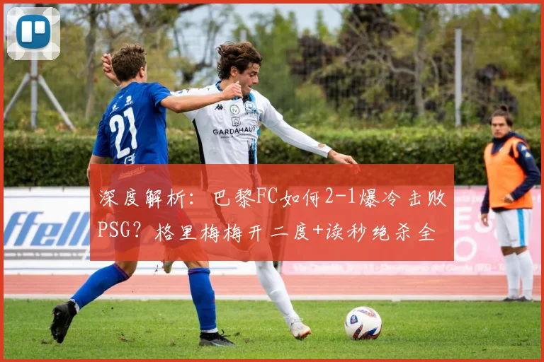 深度解析：巴黎FC如何2-1爆冷击败PSG？格里梅梅开二度+读秒绝杀全过程回顾与赛后反应