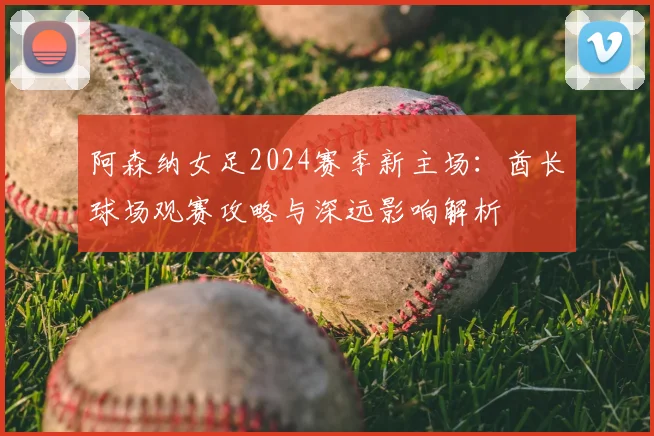 阿森纳女足2024赛季新主场:酋长球场观赛攻略与深远影响解析