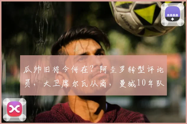 瓜帅旧将今何在？阿圭罗转型评论员，大卫席尔瓦从商，曼城10年队友现状揭秘