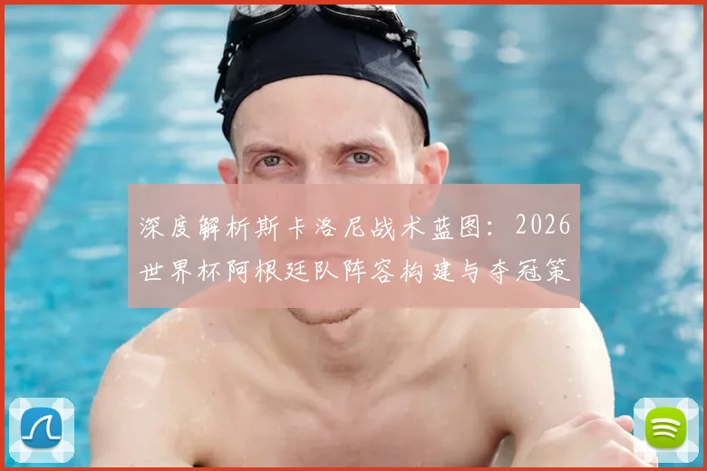 深度解析斯卡洛尼战术蓝图:2026世界杯阿根廷队阵容构建与夺冠策略前瞻